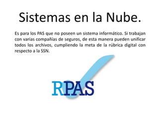 Sistemas en la Nube.
Es para los PAS que no poseen un sistema informático. Si trabajan
con varias compañías de seguros, de esta manera pueden unificar
todos los archivos, cumpliendo la meta de la rúbrica digital con
respecto a la SSN.
 