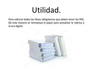 Utilidad.
Para rubricar todos los libros obligatorios que deben tener los PAS.
De esta manera se reemplaza el papel para actualizar la rúbrica a
la era digital.
 