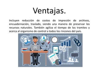 Ventajas.
Incluyen reducción de costos de impresión de archivos,
encuadernación, traslado, siendo una manera de preservar los
recursos naturales. También agiliza el tiempo de los tramites y
acerca al organismo de control a todos los rincones del país.
 