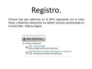 Registro.
Primero hay que adherirse en la AFIP, ingresando con la clave
fiscal, y debemos seleccionar en adherir servicio, presionando en
el ícono SSN – Rúbrica digital.
 