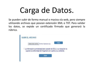 Carga de Datos.
Se pueden subir de forma manual o masiva vía web, pero siempre
utilizando archivos que posean extensión XML o TXT. Para validar
los datos, se expide un certificado firmado que generará la
rúbrica.
 