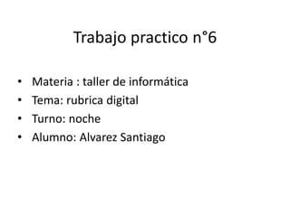 Trabajo practico n°6
• Materia : taller de informática
• Tema: rubrica digital
• Turno: noche
• Alumno: Alvarez Santiago
 