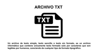 ARCHIVO TXT
Un archivo de texto simple, texto sencillo o texto sin formato, es un archivo
informático que contiene únicamente texto formado solo por caracteres que son
legibles por humanos, careciendo de cualquier tipo de formato tipográfico.
 