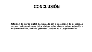 CONCLUSIÓN
Definición de rubrica digital. Comenzando por la descripción de los créditos,
ventajas, métodos de subir datos, sistema nube, sistema online, validación y
resguardo de datos, archivos generados, archivos txt y ¿A quién afecta?
 