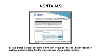 El PAS puede acceder en forma online por lo que se deja de utilizar papeles o
archivos en forma física. Facilita el acceso para ellos y agiliza trámites.
VENTAJAS
 