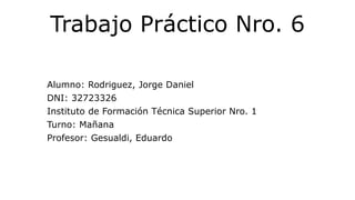 Trabajo Práctico Nro. 6
Alumno: Rodriguez, Jorge Daniel
DNI: 32723326
Instituto de Formación Técnica Superior Nro. 1
Turno: Mañana
Profesor: Gesualdi, Eduardo
 