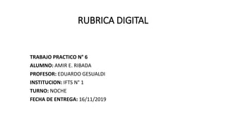 RUBRICA DIGITAL
TRABAJO PRACTICO N° 6
ALUMNO: AMIR E. RIBADA
PROFESOR: EDUARDO GESUALDI
INSTITUCION: IFTS N° 1
TURNO: NOCHE
FECHA DE ENTREGA: 16/11/2019
 