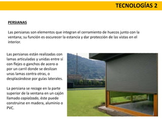 TECNOLOGÍAS 2
PERSIANAS
Las persianas son elementos que integran el cerramiento de huecos junto con la
ventana; su función es oscurecer la estancia y dar protección de las vistas en el
interior.
Las persianas están realizadas con
lamas articuladas y unidas entre sí
con flejes o ganchos de acero o
por un carril donde se deslizan
unas lamas contra otras, o
desplazándose por guías laterales.
La persiana se recoge en la parte
superior de la ventana en un cajón
llamado capialzado, éste puede
construirse en madera, aluminio o
PVC.
 