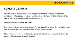 TECNOLOGÍAS 2
FORMAS DE ABRIR
Las ventanas de Abrir, cuentan con una gran variedad de herrajes, permitiendo
variadas modalidades de apertura y combinaciones de hojas de diferentes tamaños
que se adaptan a las necesidades de cada usuario.
Pueden tener hojas fijas o movibles.
Estas constan de un marco, que la parte fija que va unida al hueco del muro y las hojas
que se mueven de diversas maneras para controlar la apertura.
Estas últimas pueden ser deslizantes o giratorias, las cuales a su vez, se clasifican de
acuerdo a la ubicación de su eje de giro.
 