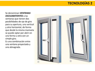 TECNOLOGÍAS 2
Se denominan VENTANAS
OSCILOBATIENTES a las
ventanas que tienen dos
posibilidades de eje de giro
para su apertura, uno vertical
y otro horizontal, de forma
que desde la misma manivela
se puede optar por abrir en
una forma u otra con un
simple giro.
Es una combinación entre
una ventana proyectada y
una abisagrada.
 