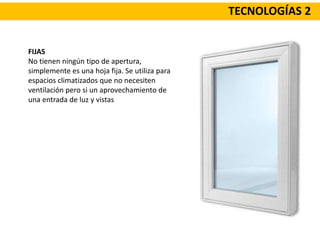 TECNOLOGÍAS 2
FIJAS
No tienen ningún tipo de apertura,
simplemente es una hoja fija. Se utiliza para
espacios climatizados que no necesiten
ventilación pero si un aprovechamiento de
una entrada de luz y vistas
 
