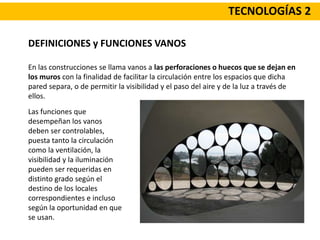 TECNOLOGÍAS 2
DEFINICIONES y FUNCIONES VANOS
En las construcciones se llama vanos a las perforaciones o huecos que se dejan en
los muros con la finalidad de facilitar la circulación entre los espacios que dicha
pared separa, o de permitir la visibilidad y el paso del aire y de la luz a través de
ellos.
Las funciones que
desempeñan los vanos
deben ser controlables,
puesta tanto la circulación
como la ventilación, la
visibilidad y la iluminación
pueden ser requeridas en
distinto grado según el
destino de los locales
correspondientes e incluso
según la oportunidad en que
se usan.
 