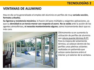TECNOLOGÍAS 2
VENTANAS DE ALUMINIO
Hoy en día se ha generalizado el empleo del aluminio en perfiles de muy variada sección,
formato y diseño;
Últimamente va en aumento la
utilización de perfiles de aluminio
con rotura puente térmico R.P.T.
Para la mejora del aislamiento
térmico, se colocan dentro de los
perfiles unas pletinas aislantes
realizadas en poliamida que
actúan como barrera entre el
interior y el exterior de la ventana.
Su ligereza y resistencia mecánica, lo hacen útil para múltiples y exigentes aplicaciones, ya
que su densidad es un tercio menor con respecto al acero. No se oxida ante la acción de los
agentes atmosféricos, ni necesita mantenimiento alguno; como inconveniente decir que es
más caro.
 