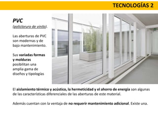 TECNOLOGÍAS 2
PVC
(policloruro de vinilo).
Las aberturas de PVC
son modernas y de
bajo mantenimiento.
Sus variadas formas
y molduras
posibilitan una
amplia gama de
diseños y tipologías
El aislamiento térmico y acústico, la hermeticidad y el ahorro de energía son algunas
de las características diferenciales de las aberturas de este material.
Además cuentan con la ventaja de no requerir mantenimiento adicional. Existe una.
 