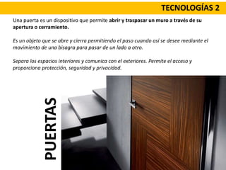 TECNOLOGÍAS 2
Una puerta es un dispositivo que permite abrir y traspasar un muro a través de su
apertura o cerramiento.
Es un objeto que se abre y cierra permitiendo el paso cuando así se desee mediante el
movimiento de una bisagra para pasar de un lado a otro.
Separa los espacios interiores y comunica con el exteriores. Permite el acceso y
proporciona protección, seguridad y privacidad.
PUERTAS
 