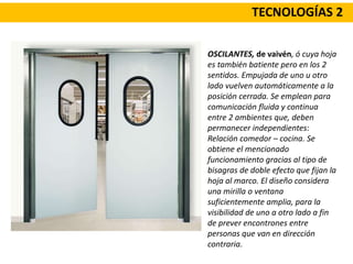 TECNOLOGÍAS 2
OSCILANTES, de vaivén, ó cuya hoja
es también batiente pero en los 2
sentidos. Empujada de uno u otro
lado vuelven automáticamente a la
posición cerrada. Se emplean para
comunicación fluida y continua
entre 2 ambientes que, deben
permanecer independientes:
Relación comedor – cocina. Se
obtiene el mencionado
funcionamiento gracias al tipo de
bisagras de doble efecto que fijan la
hoja al marco. El diseño considera
una mirilla o ventana
suficientemente amplia, para la
visibilidad de uno a otro lado a fin
de prever encontrones entre
personas que van en dirección
contraria.
 