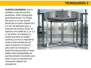 TECNOLOGÍAS 2
PUERTAS GIRATORIAS. Son en
realidad un tipo de puertas
pivotantes. Están compuestos
generalmente por 3 o 4 hojas
que giran en un eje vertical
dentro de un marco cilindro de 1
o 2 mts. De diámetro que, a
amanera de exclusa, tienen un
ingreso y una salida de 1,2 a 1,5
m. de ancho. Se emplean en
locales que tiene un tráfico
continuo y en los es importante
evitar el intercambio de aire
entre el exterior y el interior,
pero como la circulación a
través de estas puertas es lenta
deben estar acompañadas de
puertas batientes normales para
casos en que se requiera una
evacuación rápida o de
emergencia.
 