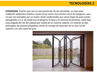 TECNOLOGÍAS 2
PLEGADIZAS. Puertas que son un caso particular de las corredizas, se usan para
subdividir ambientes amplios o para cerrar vanos muy anchos como los hangares, caso
en que son activadas por un motor. Están conformadas por varias hojas de poco ancho
abisagradas 2 a 2, de modo que al plegarse lo hace a la manera de biombos. Cada hoja
está colgada del riel del cabezal por medio de un sistema rodante. En relación al tipo
telescópico las puertas plegadizas tienen la ventaja de necesitar de un solo riel de
soporte y un solo canal de guía.
 
