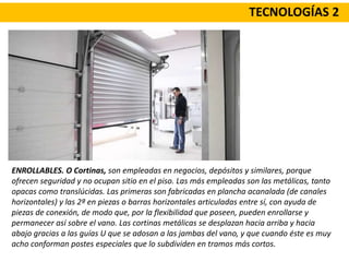 TECNOLOGÍAS 2
ENROLLABLES. O Cortinas, son empleadas en negocios, depósitos y similares, porque
ofrecen seguridad y no ocupan sitio en el piso. Las más empleadas son las metálicas, tanto
opacas como translúcidas. Las primeras son fabricadas en plancha acanalada (de canales
horizontales) y las 2ª en piezas o barras horizontales articuladas entre sí, con ayuda de
piezas de conexión, de modo que, por la flexibilidad que poseen, pueden enrollarse y
permanecer así sobre el vano. Las cortinas metálicas se desplazan hacia arriba y hacia
abajo gracias a las guías U que se adosan a las jambas del vano, y que cuando éste es muy
acho conforman postes especiales que lo subdividen en tramos más cortos.
 