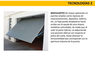 TECNOLOGÍAS 2
BASCULANTES De mayor aplicación en
puertas amplias como ingresos de
estacionamientos, depósitos, talleres,
etc. La hoja puede desplazarse hacia
arriba con la ayuda de unos brazos
metálicos articulados, de modo que al
subir la parte inferior, va adquiriendo
una posición oblicua con respecto al
plano del suelo, hasta alcanzar la
horizontalidad que corresponde con la
apertura máxima de la puerta.
 