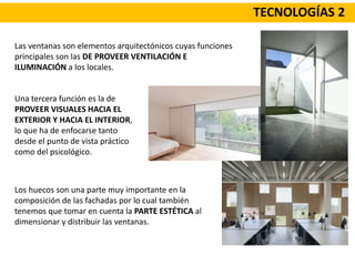TECNOLOGÍAS 2
Las ventanas son elementos arquitectónicos cuyas funciones
principales son las DE PROVEER VENTILACIÓN E
ILUMINACIÓN a los locales.
Una tercera función es la de
PROVEER VISUALES HACIA EL
EXTERIOR Y HACIA EL INTERIOR,
lo que ha de enfocarse tanto
desde el punto de vista práctico
como del psicológico.
Los huecos son una parte muy importante en la
composición de las fachadas por lo cual también
tenemos que tomar en cuenta la PARTE ESTÉTICA al
dimensionar y distribuir las ventanas.
 
