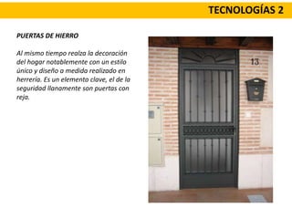 TECNOLOGÍAS 2
PUERTAS DE HIERRO
Al mismo tiempo realza la decoración
del hogar notablemente con un estilo
único y diseño a medida realizado en
herrería. Es un elemento clave, el de la
seguridad llanamente son puertas con
reja.
 