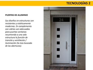 TECNOLOGÍAS 2
PUERTAS DE ALUMINIO
Sus diseños en estructuras son
resistentes y estéticamente
modernas. En complemento
con vidrios son adecuadas
para puertas ventanas
resumiendo a una sola
estructura la función de
transito y ventilación /
iluminación (la mas buscada
de las aberturas).
 
