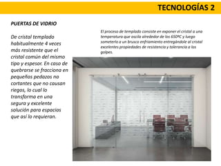 TECNOLOGÍAS 2
PUERTAS DE VIDRIO
De cristal templado
habitualmente 4 veces
más resistente que el
cristal común del mismo
tipo y espesor. En caso de
quebrarse se fracciona en
pequeños pedazos no
cortantes que no causan
riegos, lo cual lo
transforma en una
segura y excelente
solución para espacios
que así lo requieran.
El proceso de templado consiste en exponer el cristal a una
temperatura que oscila alrededor de los 650ºC y luego
someterlo a un brusco enfriamiento entregándole al cristal
excelentes propiedades de resistencia y tolerancia a los
golpes.
 