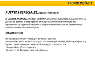 TECNOLOGÍAS 2
PUERTAS ESPECIALES, podemos mencionar:
P. CONTRA INCENDIO, llamadas CORTAFUEGO por sus cualidades piroresistentes. Su
función es detener la propagación del fuego durante un cierto tiempo. Los
reglamentos de seguridad mandan la obligatoriedad de su uso en determinados
locales en ubicaciones estratégicas.
CARACTERÍSTICAS
•Son puertas de mayor masa, por ende mas pesadas
•Su uso más común es de acceso, para vías de escape, hoteles, edificios, empresas y
lugares donde se requiera esta condición según la arquitectura.
•Son pintables y/o enchapables
•Requieren de 4 bisagras para su instalación
 