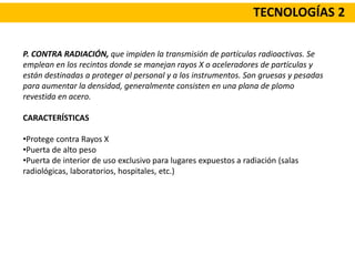 TECNOLOGÍAS 2
P. CONTRA RADIACIÓN, que impiden la transmisión de partículas radioactivas. Se
emplean en los recintos donde se manejan rayos X o aceleradores de partículas y
están destinadas a proteger al personal y a los instrumentos. Son gruesas y pesadas
para aumentar la densidad, generalmente consisten en una plana de plomo
revestida en acero.
CARACTERÍSTICAS
•Protege contra Rayos X
•Puerta de alto peso
•Puerta de interior de uso exclusivo para lugares expuestos a radiación (salas
radiológicas, laboratorios, hospitales, etc.)
 