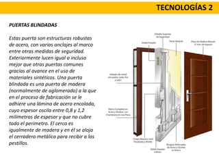 TECNOLOGÍAS 2
PUERTAS BLINDADAS
Estas puerta son estructuras robustas
de acero, con varios anclajes al marco
entre otras medidas de seguridad.
Exteriormente lucen igual o incluso
mejor que otras puertas comunes
gracias al avance en el uso de
materiales sintéticos. Una puerta
blindada es una puerta de madera
(normalmente de aglomerado) a la que
en el proceso de fabricación se le
adhiere una lámina de acero encolada,
cuyo espesor oscila entre 0,8 y 1,2
milímetros de espesor y que no cubre
todo el perímetro. El cerco es
igualmente de madera y en él se aloja
el cerradero metálico para recibir a los
pestillos.
 