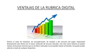 VENTAJAS DE LA RUBRICA DIGITAL
Elimina el costo de impresión, de encuadernación, de traslado y del consumo del papel, impactando
directamente este último con la menor utilización de recursos naturales. Con este nuevo sistema se pueden
realizar correcciones mientras que en los libros rubricados no era posible realizar enmiendas. Se puede acceder
además a través de cualquier dispositivo.
 