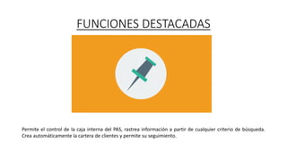 FUNCIONES DESTACADAS
Permite el control de la caja interna del PAS, rastrea información a partir de cualquier criterio de búsqueda.
Crea automáticamente la cartera de clientes y permite su seguimiento.
 
