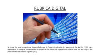 RUBRICA DIGITAL
Se trata de una herramienta desarrollada por la Superintendencia de Seguros de la Nación (SSN) para
reemplazar la antigua presentación en papel de los libros de operaciones diarias que se les exige a los
productores asesores de seguros (PAS).
 