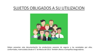 SUJETOS OBLIGADOS A SU UTILIZACION
Deben presentar esta documentación los productores asesores de seguros y las sociedades por ellos
conformadas, matriculados desde el 1° de Marzo del 2013. También afecta a Compañías Aseguradoras.
 
