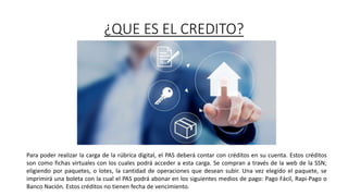 ¿QUE ES EL CREDITO?
Para poder realizar la carga de la rúbrica digital, el PAS deberá contar con créditos en su cuenta. Estos créditos
son como fichas virtuales con los cuales podrá acceder a esta carga. Se compran a través de la web de la SSN;
eligiendo por paquetes, o lotes, la cantidad de operaciones que desean subir. Una vez elegido el paquete, se
imprimirá una boleta con la cual el PAS podrá abonar en los siguientes medios de pago: Pago Fácil, Rapi-Pago o
Banco Nación. Estos créditos no tienen fecha de vencimiento.
 
