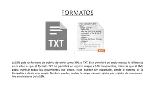 FORMATOS
La SSN pide un formato de archivo de envío como XML o TXT. Esto permitirá un envío masivo, la diferencia
entre ellos es que el formato TXT no permitirá un registro mayor a 100 movimientos, mientras que el XML
podrá ingresar todos los movimientos que desee. Estos pueden ser exportados desde el sistema de la
Compañía o desde uno propio. También pueden realizar la carga manual registro por registro de manera on-
line en el sistema de la SSN.
 