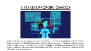 SISTEMAS PROPORCIONADOS
Existen empresas que se dedican a brindar un servicio en el cual los productores envía los archivos
proporcionados por las Compañías tales como: altas de seguros, cobranzas y liquidaciones. Estas empresas
realizan el ordenamiento y lo convierten en el archivo exigido por la SSN. La desventaja de utilizar este sistema
es que el productor no tiene acceso a lo que suba a la nube de la empresa, de esta manera está suministrando
información de sus propios clientes.
 