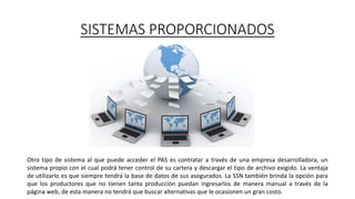 SISTEMAS PROPORCIONADOS
Otro tipo de sistema al que puede acceder el PAS es contratar a través de una empresa desarrolladora, un
sistema propio con el cual podrá tener control de su cartera y descargar el tipo de archivo exigido. La ventaja
de utilizarlo es que siempre tendrá la base de datos de sus asegurados. La SSN también brinda la opción para
que los productores que no tienen tanta producción puedan ingresarlos de manera manual a través de la
página web, de esta manera no tendrá que buscar alternativas que le ocasionen un gran costo.
 