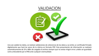 VALIDACION
Una vez subido los datos, se realizan validaciones de coherencia de los datos y se emite un certificado firmado
digitalmente que hará las veces de la rúbrica en formato PDF. Esta presentación de información se realizará
automáticamente de 24 a 48hs de cargado el archivo siempre que no exista ningún error y debe ser guardado
como antecedente por el PAS ante cualquier eventualidad.
 
