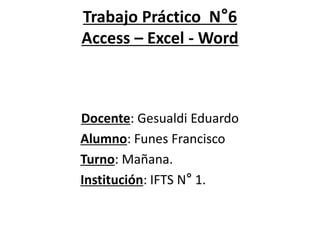 Trabajo Práctico N°6
Access – Excel - Word
Docente: Gesualdi Eduardo
Alumno: Funes Francisco
Turno: Mañana.
Institución: IFTS N° 1.
 