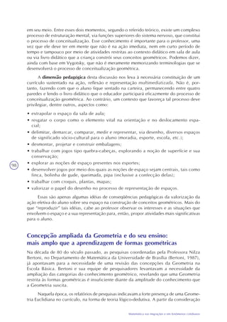 98
Matemática nas migrações e em fenômenos cotidianos
em seu meio. Entre esses dois momentos, segundo o referido teórico, existe um complexo
processo de estruturação mental, via funções superiores do sistema nervoso, que constitui
o processo de conceitualização. Esse conhecimento é importante para o professor, uma
vez que ele deve ter em mente que não é na ação imediata, nem em curto período de
tempo e tampouco por meio de atividades restritas ao contexto didático em sala de aula
ou via livro didático que a criança constrói seus conceitos geométricos. Podemos dizer,
ainda com base em Vygotsky, que não é meramente memorizando terminologias que se
desenvolverá o processo de conceitualização geométrica.
A dimensão pedagógica desta discussão nos leva à necessária constituição de um
currículo sustentado na ação, reflexão e representação multimediatizada. Não é, por-
tanto, fazendo com que o aluno fique sentado na carteira, permanecendo entre quatro
paredes e lendo o livro didático que o educador participará eficazmente do processo de
conceitualização geométrica. Ao contrário, um contexto que favoreça tal processo deve
privilegiar, dentre outros, aspectos como:
• extrapolar o espaço da sala de aula;
• resgatar o corpo como o elemento vital na orientação e no deslocamento espa-
cial;
• delimitar, demarcar, comparar, medir e representar, via desenho, diversos espaços
de significado sócio-cultural para o aluno (moradia, esporte, escola, etc.);
• desmontar, projetar e construir embalagens;
• trabalhar com jogos tipo quebra-cabeças, explorando a noção de superfície e sua
conservação;
• explorar as noções de espaço presentes nos esportes;
• desenvolver jogos por meio dos quais as noções de espaço sejam centrais, tais como
finca, bolinha de gude, queimada, pipa (inclusive a confecção delas);
• trabalhar com croquis, plantas, mapas;
• valorizar o papel do desenho no processo de representação de espaços.
Essas são apenas algumas idéias de conseqüências pedagógicas da valorização da
ação efetiva do aluno sobre seu espaço na construção de conceitos geométricos. Mais do
que “reproduzir” tais idéias, cabe ao professor observar os interesses e as situações que
envolvem o espaço e a sua representação para, então, propor atividades mais significativas
para o aluno.
Concepção ampliada da Geometria e do seu ensino:
mais amplo que a aprendizagem de formas geométricas
Na década de 80 do século passado, as pesquisas coordenadas pela Professora Nilza
Bertoni, no Departamento de Matemática da Universidade de Brasília (Bertoni, 1987),
já apontavam para a necessidade de uma revisão das concepções da Geometria na
Escola Básica. Bertoni e sua equipe de pesquisadores levantavam a necessidade da
ampliação das categorias do conhecimento geométrico, revelando que uma Geometria
restrita às formas geométricas é insuficiente diante da amplitude do conhecimento que
a Geometria suscita.
Naquela época, os relatórios de pesquisas indicavam a forte presença de uma Geome-
tria Euclidiana no currículo, na forma de teoria lógico-dedutiva. A partir da consideração
 