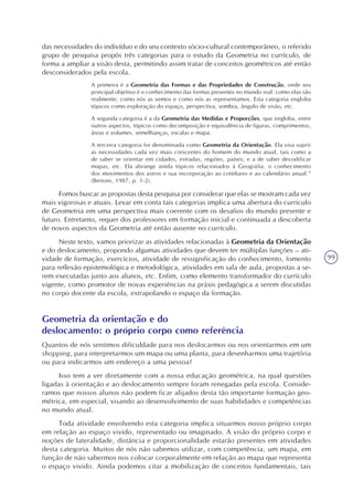99
das necessidades do indivíduo e do seu contexto sócio-cultural contemporâneo, o referido
grupo de pesquisa propôs três categorias para o estudo da Geometria no currículo, de
forma a ampliar a visão desta, permitindo assim tratar de conceitos geométricos até então
desconsiderados pela escola.
A primeira é a Geometria das Formas e das Propriedades de Construção, onde seu
principal objetivo é o conhecimento das formas presentes no mundo real: como elas são
realmente, como nós as vemos e como nós as representamos. Esta categoria engloba
tópicos como exploração do espaço, perspectiva, sombra, ângulo de visão, etc.
A segunda categoria é a da Geometria das Medidas e Proporções, que engloba, entre
outros aspectos, tópicos como decomposição e equivalência de figuras, comprimentos,
áreas e volumes, semelhanças, escalas e mapa.
A terceira categoria foi denominada como Geometria da Orientação. Ela visa suprir
as necessidades cada vez mais crescentes do homem do mundo atual, tais como a
de saber se orientar em cidades, estradas, regiões, países; e a de saber decodificar
mapas, etc. Ela abrange ainda tópicos relacionados à Geografia: o conhecimento
dos movimentos dos astros e sua incorporação ao cotidiano e ao calendário anual.”
(Bertoni, 1987, p. 1-2).
Fomos buscar as propostas desta pesquisa por considerar que elas se mostram cada vez
mais vigorosas e atuais. Levar em conta tais categorias implica uma abertura do currículo
de Geometria em uma perspectiva mais coerente com os desafios do mundo presente e
futuro. Entretanto, requer dos professores em formação inicial e continuada a descoberta
de novos aspectos da Geometria até então ausente no currículo.
Neste texto, vamos priorizar as atividades relacionadas à Geometria da Orientação
e do deslocamento, propondo algumas atividades que devem ter múltiplas funções – ati-
vidade de formação, exercícios, atividade de ressignificação do conhecimento, fomento
para reflexão epistemológica e metodológica, atividades em sala de aula, propostas a se-
rem executadas junto aos alunos, etc. Enfim, como elemento transformador do currículo
vigente, como promotor de novas experiências na práxis pedagógica a serem discutidas
no corpo docente da escola, extrapolando o espaço da formação.
Geometria da orientação e do
deslocamento: o próprio corpo como referência
Quantos de nós sentimos dificuldade para nos deslocarmos ou nos orientarmos em um
shopping, para interpretarmos um mapa ou uma planta, para desenharmos uma trajetória
ou para indicarmos um endereço a uma pessoa?
Isso tem a ver diretamente com a nossa educação geométrica, na qual questões
ligadas à orientação e ao deslocamento sempre foram renegadas pela escola. Conside-
ramos que nossos alunos não podem ficar alijados desta tão importante formação geo-
métrica, em especial, visando ao desenvolvimento de suas habilidades e competências
no mundo atual.
Toda atividade envolvendo esta categoria implica situarmos nosso próprio corpo
em relação ao espaço vivido, representado ou imaginado. A visão do próprio corpo e
noções de lateralidade, distância e proporcionalidade estarão presentes em atividades
desta categoria. Muitos de nós não sabemos utilizar, com competência, um mapa, em
função de não sabermos nos colocar corporalmente em relação ao mapa que representa
o espaço vivido. Ainda podemos citar a mobilização de conceitos fundamentais, tais
 