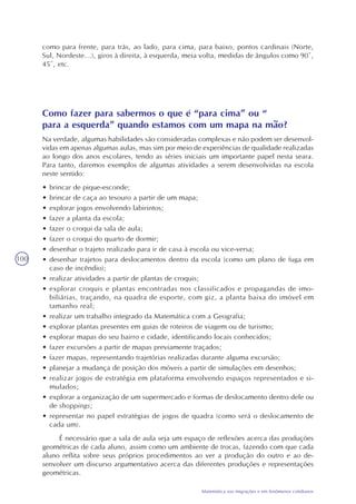 100
Matemática nas migrações e em fenômenos cotidianos
como para frente, para trás, ao lado, para cima, para baixo, pontos cardinais (Norte,
Sul, Nordeste...), giros à direita, à esquerda, meia volta, medidas de ângulos como 90º,
45º, etc.
Como fazer para sabermos o que é “para cima” ou “
para a esquerda” quando estamos com um mapa na mão?
Na verdade, algumas habilidades são consideradas complexas e não podem ser desenvol-
vidas em apenas algumas aulas, mas sim por meio de experiências de qualidade realizadas
ao longo dos anos escolares, tendo as séries iniciais um importante papel nesta seara.
Para tanto, daremos exemplos de algumas atividades a serem desenvolvidas na escola
neste sentido:
• brincar de pique-esconde;
• brincar de caça ao tesouro a partir de um mapa;
• explorar jogos envolvendo labirintos;
• fazer a planta da escola;
• fazer o croqui da sala de aula;
• fazer o croqui do quarto de dormir;
• desenhar o trajeto realizado para ir de casa à escola ou vice-versa;
• desenhar trajetos para deslocamentos dentro da escola (como um plano de fuga em
caso de incêndio);
• realizar atividades a partir de plantas de croquis;
• explorar croquis e plantas encontradas nos classificados e propagandas de imo-
biliárias, traçando, na quadra de esporte, com giz, a planta baixa do imóvel em
tamanho real;
• realizar um trabalho integrado da Matemática com a Geografia;
• explorar plantas presentes em guias de roteiros de viagem ou de turismo;
• explorar mapas do seu bairro e cidade, identificando locais conhecidos;
• fazer excursões a partir de mapas previamente traçados;
• fazer mapas, representando trajetórias realizadas durante alguma excursão;
• planejar a mudança de posição dos móveis a partir de simulações em desenhos;
• realizar jogos de estratégia em plataforma envolvendo espaços representados e si-
mulados;
• explorar a organização de um supermercado e formas de deslocamento dentro dele ou
de shoppings;
• representar no papel estratégias de jogos de quadra (como será o deslocamento de
cada um).
É necessário que a sala de aula seja um espaço de reflexões acerca das produções
geométricas de cada aluno, assim como um ambiente de trocas, fazendo com que cada
aluno reflita sobre seus próprios procedimentos ao ver a produção do outro e ao de-
senvolver um discurso argumentativo acerca das diferentes produções e representações
geométricas.
 
