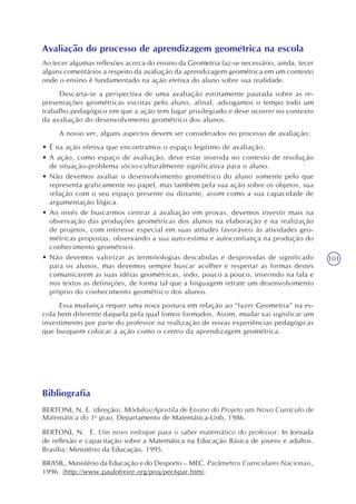101
Avaliação do processo de aprendizagem geométrica na escola
Ao tecer algumas reflexões acerca do ensino da Geometria faz-se necessário, ainda, tecer
alguns comentários a respeito da avaliação da aprendizagem geométrica em um contexto
onde o ensino é fundamentado na ação efetiva do aluno sobre sua realidade.
Descarta-se a perspectiva de uma avaliação estritamente pautada sobre as re-
presentações geométricas escritas pelo aluno, afinal, advogamos o tempo todo um
trabalho pedagógico em que a ação tem lugar privilegiado e deve ocorrer no contexto
da avaliação do desenvolvimento geométrico dos alunos.
A nosso ver, alguns aspectos devem ser considerados no processo de avaliação:
• É na ação efetiva que encontramos o espaço legítimo de avaliação.
• A ação, como espaço de avaliação, deve estar inserida no contexto de resolução
de situação-problema sócio-culturalmente significativa para o aluno.
• Não devemos avaliar o desenvolvimento geométrico do aluno somente pelo que
representa graficamente no papel, mas também pela sua ação sobre os objetos, sua
relação com o seu espaço presente ou distante, assim como a sua capacidade de
argumentação lógica.
• Ao invés de buscarmos centrar a avaliação em provas, devemos investir mais na
observação das produções geométricas dos alunos na elaboração e na realização
de projetos, com interesse especial em suas atitudes favoráveis às atividades geo-
métricas propostas, observando a sua auto-estima e autoconfiança na produção do
conhecimento geométrico.
• Não devemos valorizar as terminologias descabidas e desprovidas de significado
para os alunos, mas devemos sempre buscar acolher e respeitar as formas destes
comunicarem as suas idéias geométricas, indo, pouco a pouco, inserindo na fala e
nos textos as definições, de forma tal que a linguagem retrate um desenvolvimento
próprio do conhecimento geométrico dos alunos.
Essa mudança requer uma nova postura em relação ao “fazer Geometria” na es-
cola bem diferente daquela pela qual fomos formados. Assim, mudar vai significar um
investimento por parte do professor na realização de novas experiências pedagógicas
que busquem colocar a ação como o centro da aprendizagem geométrica.
Bibliografia
BERTONI, N. E. (direção). Módulos/Apostila de Ensino do Projeto um Novo Currículo de
Matemática do 1o
grau. Departamento de Matemática-Unb, 1986.
BERTONI, N. E. Um novo enfoque para o saber matemático do professor: In Jornada
de reflexão e capacitação sobre a Matemática na Educação Básica de jovens e adultos.
Brasília: Ministério da Educação, 1995.
BRASIL, Ministério da Educação e do Desporto – MEC. Parâmetros Curriculares Nacionais,
1996. (http://www.paulofreire.org/proj/pec6par.htm).
 
