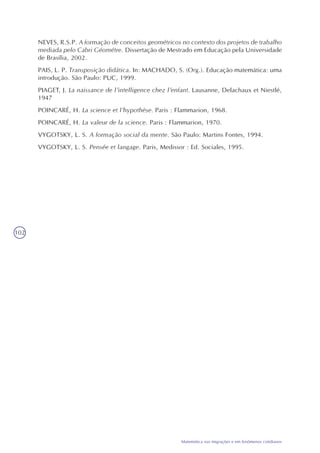 102
Matemática nas migrações e em fenômenos cotidianos
NEVES, R.S.P. A formação de conceitos geométricos no contexto dos projetos de trabalho
mediada pelo Cabri Géométre. Dissertação de Mestrado em Educação pela Universidade
de Brasília, 2002.
PAIS, L. P. Transposição didática. In: MACHADO, S. (Org.). Educação matemática: uma
introdução. São Paulo: PUC, 1999.
PIAGET, J. La naissance de l’intelligence chez l’enfant. Lausanne, Delachaux et Niestlé,
1947
POINCARÉ, H. La science et l’hypothèse. Paris : Flammarion, 1968.
POINCARÉ, H. La valeur de la science. Paris : Flammarion, 1970.
VYGOTSKY, L. S. A formação social da mente. São Paulo: Martins Fontes, 1994.
VYGOTSKY, L. S. Pensée et langage. Paris, Medissor : Ed. Sociales, 1995.
 