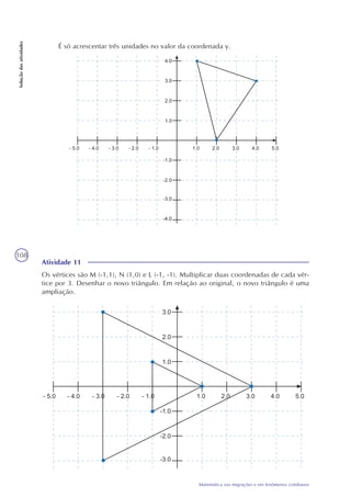 108
Matemática nas migrações e em fenômenos cotidianos
Soluçãodasatividades
É só acrescentar três unidades no valor da coordenada y.
Atividade 11
Os vértices são M (-1,1), N (1,0) e L (-1, -1). Multiplicar duas coordenadas de cada vér-
tice por 3. Desenhar o novo triângulo. Em relação ao original, o novo triângulo é uma
ampliação.
 