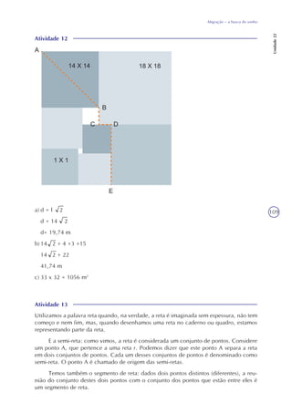 109
Migração – a busca do sonho
Unidade22
Atividade 12
a) d = l 2
d = 14 2
d= 19,74 m
b) 14 2 + 4 +3 +15
14 2 + 22
41,74 m
c) 33 x 32 = 1056 m2
Atividade 13
Utilizamos a palavra reta quando, na verdade, a reta é imaginada sem espessura, não tem
começo e nem fim, mas, quando desenhamos uma reta no caderno ou quadro, estamos
representando parte da reta.
E a semi-reta: como vimos, a reta é considerada um conjunto de pontos. Considere
um ponto A, que pertence a uma reta r. Podemos dizer que este ponto A separa a reta
em dois conjuntos de pontos. Cada um desses conjuntos de pontos é denominado como
semi-reta. O ponto A é chamado de origem das semi-retas.
Temos também o segmento de reta: dados dois pontos distintos (diferentes), a reu-
nião do conjunto destes dois pontos com o conjunto dos pontos que estão entre eles é
um segmento de reta.
 