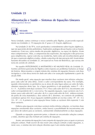 111
Unidade 23
Alimentação e Saúde – Sistemas de Equações Lineares
Nilza Eigenheer Bertoni
Iniciando
nossa conversa
Nesta Unidade, vamos continuar o nosso caminho pela Álgebra, já percorrido especial-
mente nas Unidades 2, 19 (equações do 2o
grau) e 21 (frações algébricas).
Na Unidade 21 do TP 6, você aprofundou o entendimento sobre frações algébricas,
que são quocientes de dois polinômios. Exploramos analogias dessas frações com as frações
numéricas. Com isso, vários modos de proceder algébricos, ou regras da álgebra, ficam
mais compreensíveis. Aliás, a compreensão das expressões, das equações e dos processos
para simplificá-las, operar com elas ou resolvê-las, bem como um reconhecimento geral
do que a expressão algébrica traduz, aliada a uma dose de mecanização útil, foram temas
bastante discutidos na Unidade 21, em especial no Texto de Referência, que versou em
torno do sentido do símbolo.
No quadro INTEGRANDO A MATEMÁTICA AO MUNDO REAL da Unidade 21,
fizemos um breve panorama da Álgebra como resposta aos problemas humanos ao longo
da história. Mencionamos a origem remota dos sistemas de equações lineares com duas
incógnitas e o fato dessa teoria ter dado um salto e ter avançado rapidamente a partir do
século XVII.
De modo geral, uma equação que envolve duas variáveis tem infinitas soluções:
para cada valor de uma delas, existe o valor correspondente da outra. Por exemplo,
quando relacionamos os perímetros ou as áreas de uma figura plana ao valor do lado,
obtemos equações deste tipo. Se a figura geométrica é um quadrado, temos P = 4l e
A = l2
. A primeira tem duas variáveis: P e l. Para cada valor de P 0, encontramos um
valor correspondente de l, e vice-versa. Na segunda equação, cujas variáveis são A e l,
temos, para cada valor de l, um valor de A; e, para cada valor de A>0, embora existam,
do ponto de vista matemático, dois valores de l, devemos, no contexto do problema,
considerar apenas l>0. Essas equações também podem ser escritas como: 1P - 4l = 0 e
1A - 1l² = 0. A primeira é uma equação linear (todas as variáveis têm expoente 1) em
duas variáveis.
Embora uma equação com duas variáveis tenha infinitas soluções, se tivermos duas
equações envolvendo duas variáveis, então haverá a possibilidade de encontrarmos um
par único de valores para as variáveis, satisfazendo simultaneamente as duas equações.
Quando as equações aparecem juntas, e devem ser encontradas soluções comuns
a todas, dizemos que elas formam um sistema de equações.
Assim, um sistema de equações é um conjunto de equações para as quais se procura
soluções comuns. Pode ocorrer de não existir uma solução comum a todas equações, e,
neste caso, o sistema não terá solução (dizemos que é um sistema impossível).
 