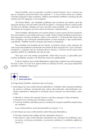 112
Matemática nas migrações e em fenômenos cotidianos
Nesta Unidade, você vai aprender a resolver sistemas lineares, isto é, sistemas em
que as incógnitas aparecem todas com expoente 1. A nossa ênfase estará nos sistemas
com duas equações e duas incógnitas, embora apresentemos também a resolução de um
sistema com três equações e três incógnitas.
No Ensino Médio, são estudados problemas que envolvem um número geral de
equações lineares com um número geral de incógnitas. A resolução desses sistemas pode
ser feita por métodos análogos aos que usaremos nesta Unidade, com a utilização da
eliminação de incógnitas ou com a teoria de matrizes e determinantes.
Nesta Unidade, abordaremos um contexto relativo a vários aspetos do funcionamento
do corpo humano e suas implicações para a saúde. Vamos estudar problemas que levam a
duas equações com duas incógnitas, ambas com expoente 1. Só descobrindo valores das
duas incógnitas, que satisfaçam simultaneamente as duas equações, é que resolveremos
o problema. Também veremos situações que levam a inequações.
Esta Unidade está dividida em três Seções. A primeira mostra como situações da
vida real geram problemas envolvendo um sistema de duas equações do 1o
grau com duas
incógnitas; a segunda trata da resolução desses sistemas; a terceira mostra como essas
questões podem ser trabalhadas em sala de aula.
Veja que você está sempre progredindo, tendo mais recursos e capacidade para
resolver problemas variados e de diferentes níveis de complexidade.
E não se esqueça: para estudar Matemática, pegue lápis e papel e não tenha preguiça
de fazer contas. Se você ficar apenas lendo os cálculos do livro, será quase impossível
aprender. Coragem e disposição!
Definindo o
nosso percurso
Ao longo desta Unidade, esperamos que você possa:
1. Com relação aos seus conhecimentos matemáticos: Trabalhar sobre situações-problema
da vivência cotidiana, envolvendo dois valores desconhecidos, desenvolvendo con-
teúdos matemáticos adequados à resolução dessas situações ou relacionados a elas,
como:
• Identificar sistemas de equações lineares com duas equações e duas incógnitas.
• Resolver esses sistemas por estratégias variadas.
• Construir modelos matemáticos para a resolução de situações-problema significativas
do cotidiano.
Esses conhecimentos serão desenvolvidos nas Seções 1 e 2.
2. Com relação aos seus conhecimentos sobre Educação Matemática:
• Perceber aspectos mais amplos do fazer matemático (Seção 2).
• Reconhecer como sendo métodos matemáticos de resolução de problemas, den-
tre outros, a tentativa controlada, o raciocínio aritmético e os métodos algébricos
(Seção 2).
 
